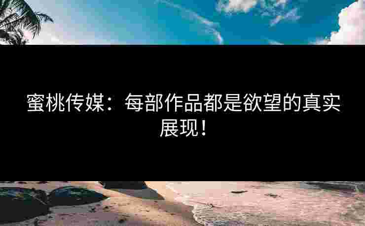 蜜桃传媒：每部作品都是欲望的真实展现！
