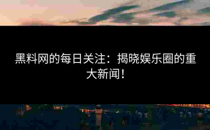 黑料网的每日关注：揭晓娱乐圈的重大新闻！