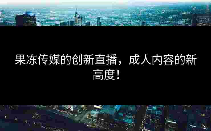 果冻传媒的创新直播，成人内容的新高度！