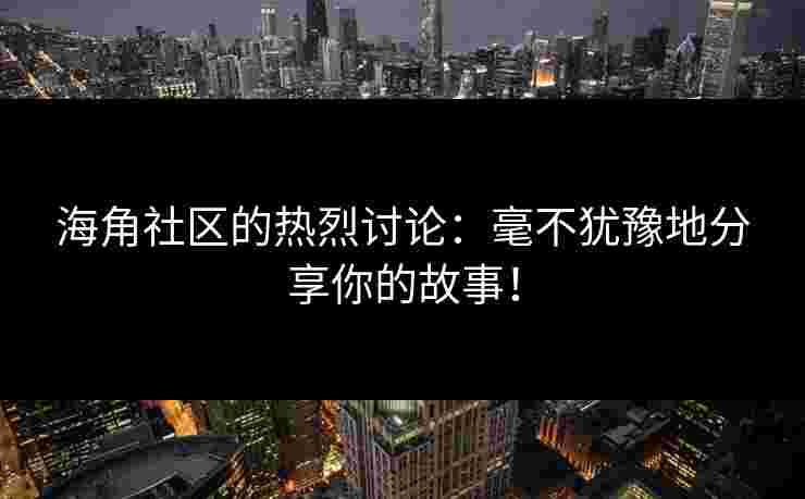 海角社区的热烈讨论：毫不犹豫地分享你的故事！
