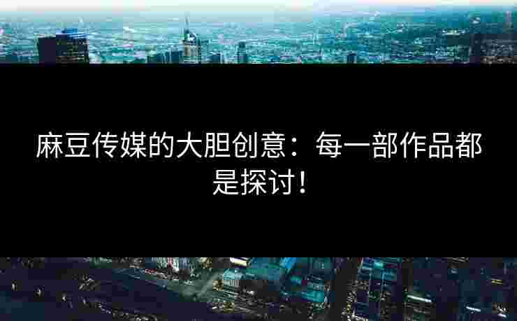 麻豆传媒的大胆创意：每一部作品都是探讨！