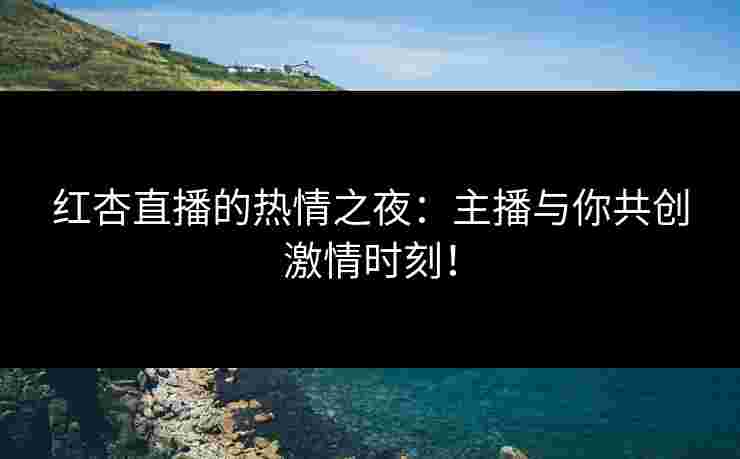 红杏直播的热情之夜：主播与你共创激情时刻！
