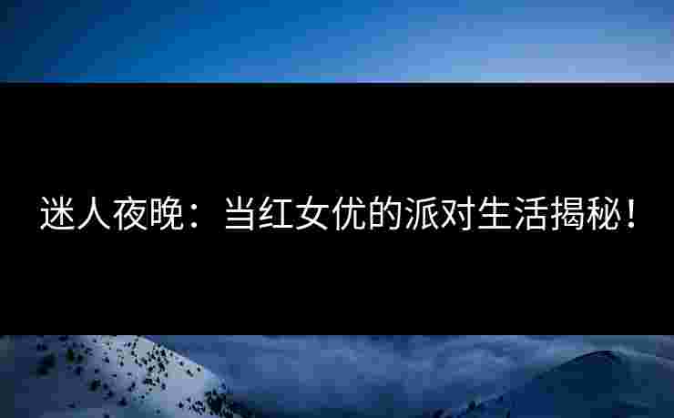 迷人夜晚：当红女优的派对生活揭秘！