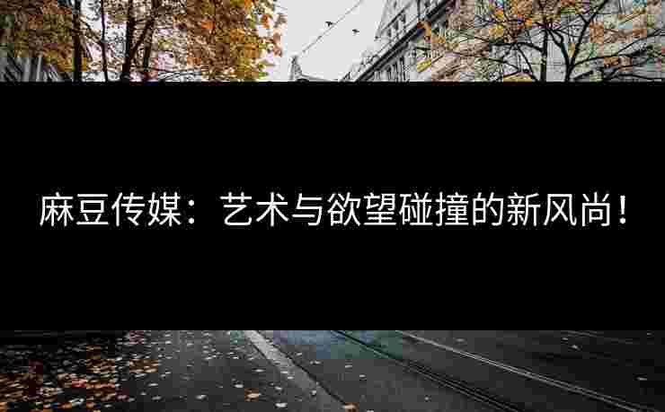 麻豆传媒：艺术与欲望碰撞的新风尚！