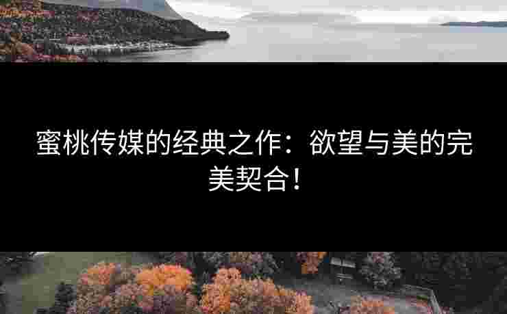 蜜桃传媒的经典之作：欲望与美的完美契合！