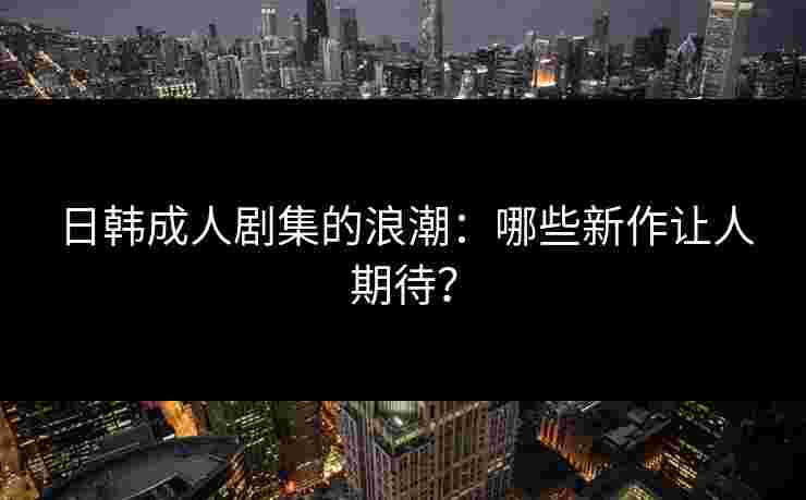 日韩成人剧集的浪潮：哪些新作让人期待？