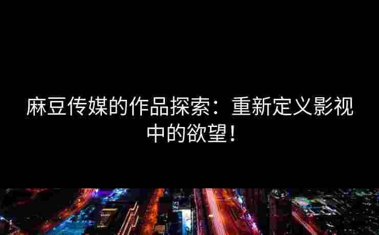 麻豆传媒的作品探索：重新定义影视中的欲望！