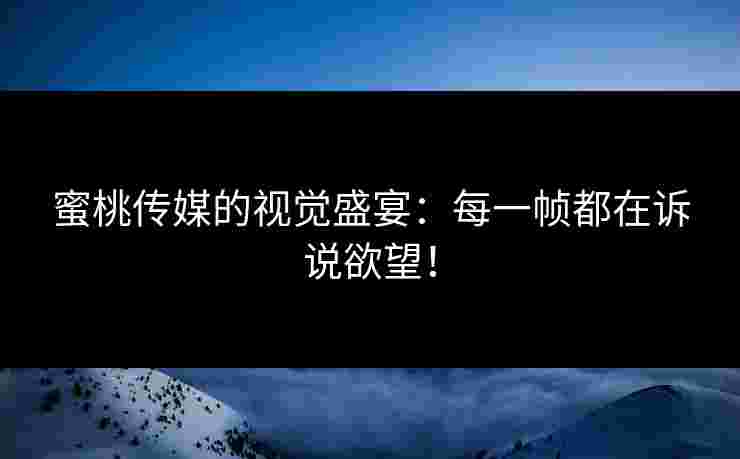 蜜桃传媒的视觉盛宴：每一帧都在诉说欲望！