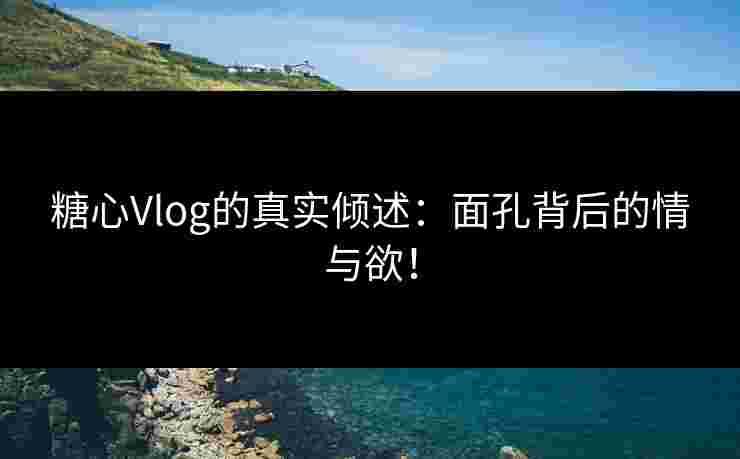 糖心Vlog的真实倾述：面孔背后的情与欲！