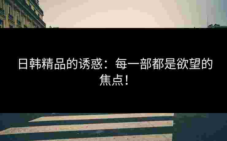日韩精品的诱惑：每一部都是欲望的焦点！