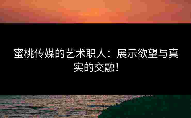 蜜桃传媒的艺术职人：展示欲望与真实的交融！