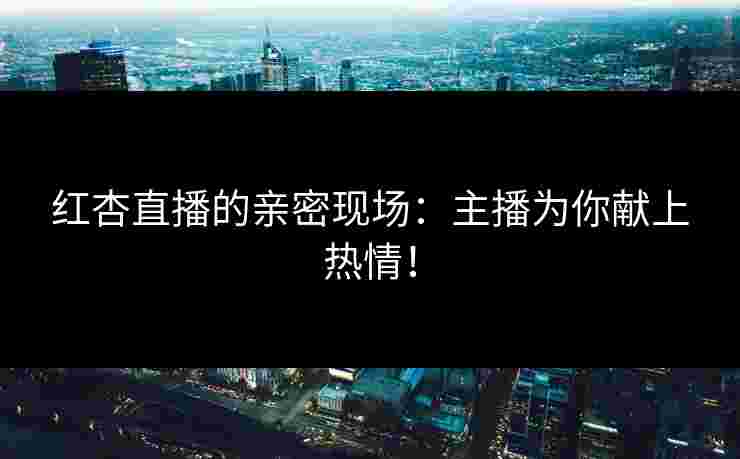 红杏直播的亲密现场：主播为你献上热情！