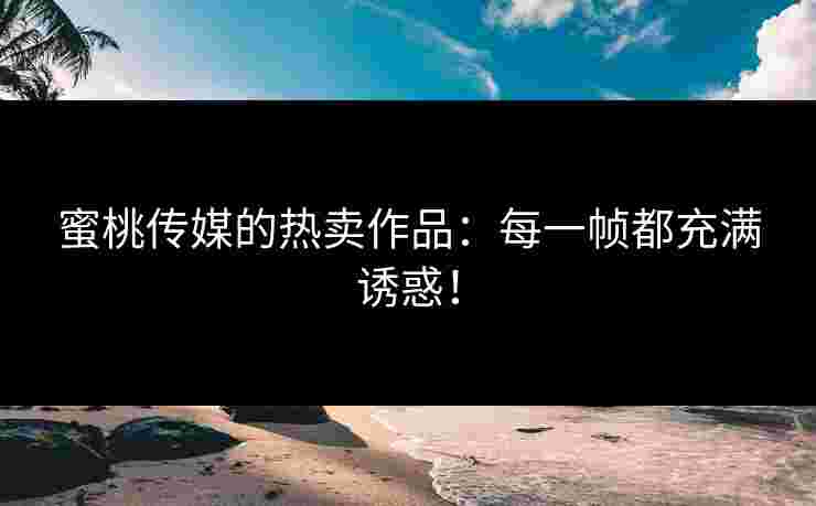 蜜桃传媒的热卖作品：每一帧都充满诱惑！