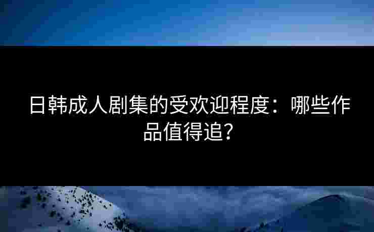 日韩成人剧集的受欢迎程度：哪些作品值得追？