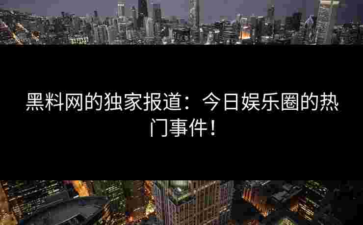黑料网的独家报道：今日娱乐圈的热门事件！
