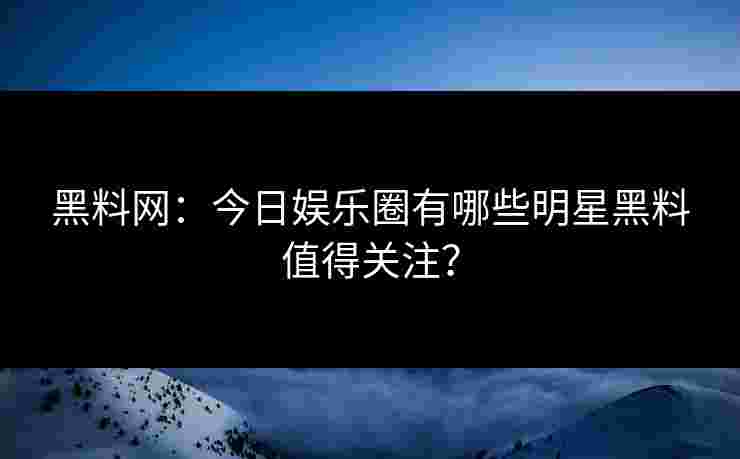 黑料网：今日娱乐圈有哪些明星黑料值得关注？