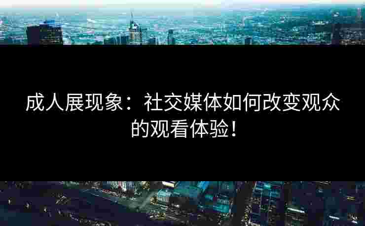 成人展现象：社交媒体如何改变观众的观看体验！