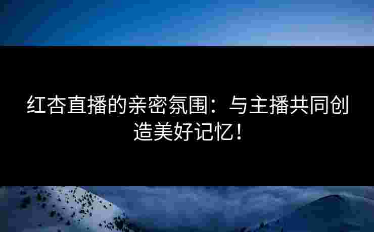 红杏直播的亲密氛围：与主播共同创造美好记忆！