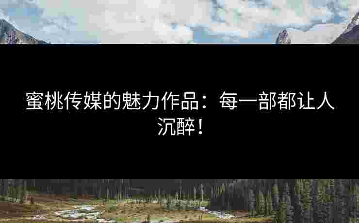 蜜桃传媒的魅力作品：每一部都让人沉醉！