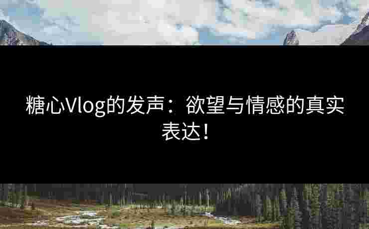 糖心Vlog的发声：欲望与情感的真实表达！