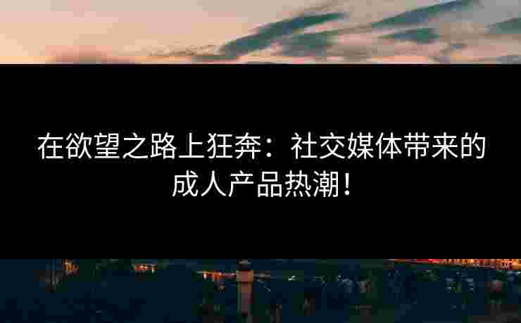 在欲望之路上狂奔：社交媒体带来的成人产品热潮！