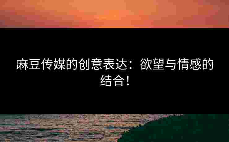 麻豆传媒的创意表达:欲望与情感的结合!