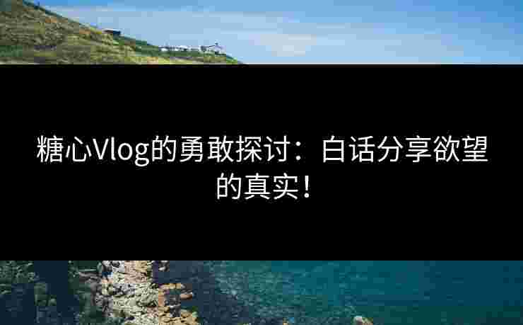 糖心Vlog的勇敢探讨:白话分享欲望的真实!