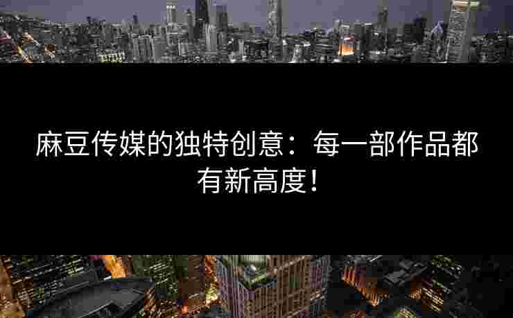 麻豆传媒的独特创意：每一部作品都有新高度！