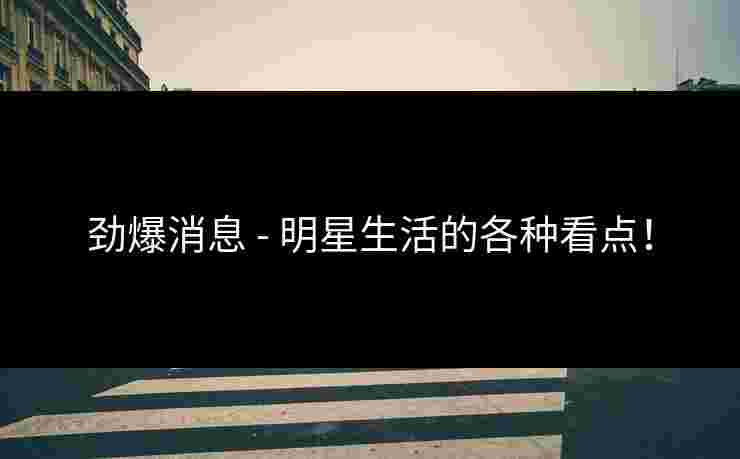 劲爆消息 - 明星生活的各种看点！