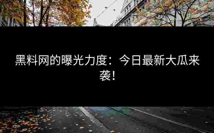 黑料网的曝光力度：今日最新大瓜来袭！