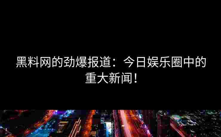 黑料网的劲爆报道：今日娱乐圈中的重大新闻！