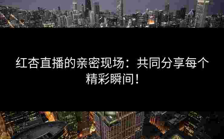 红杏直播的亲密现场：共同分享每个精彩瞬间！
