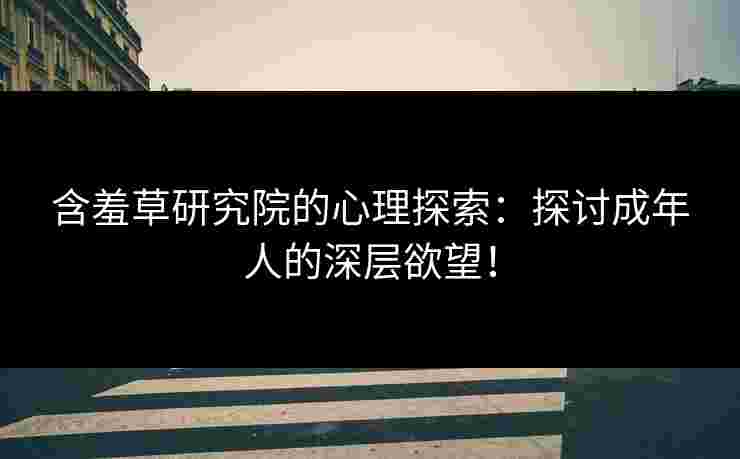 含羞草研究院的心理探索：探讨成年人的深层欲望！