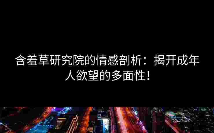含羞草研究院的情感剖析：揭开成年人欲望的多面性！