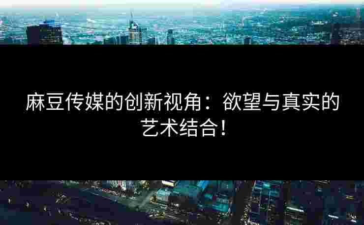 麻豆传媒的创新视角：欲望与真实的艺术结合！