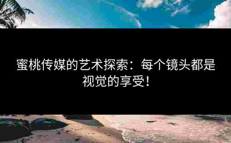 蜜桃传媒的艺术探索：每个镜头都是视觉的享受！
