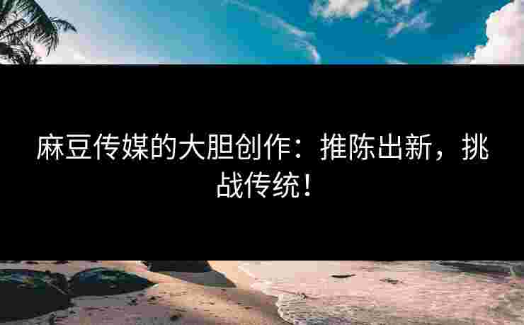 麻豆传媒的大胆创作：推陈出新，挑战传统！