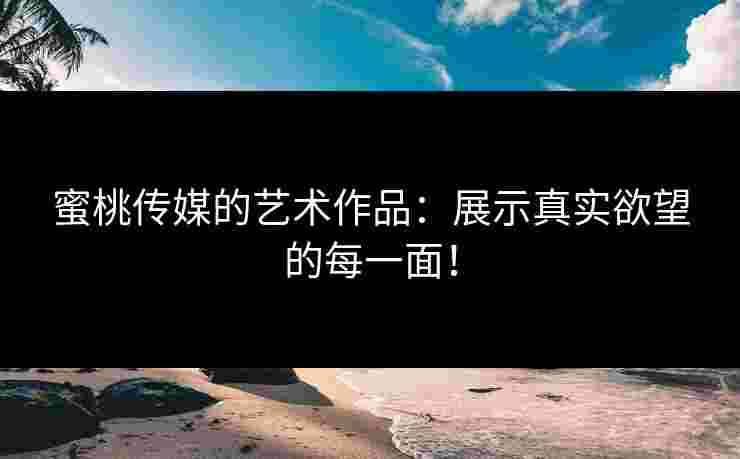 蜜桃传媒的艺术作品：展示真实欲望的每一面！