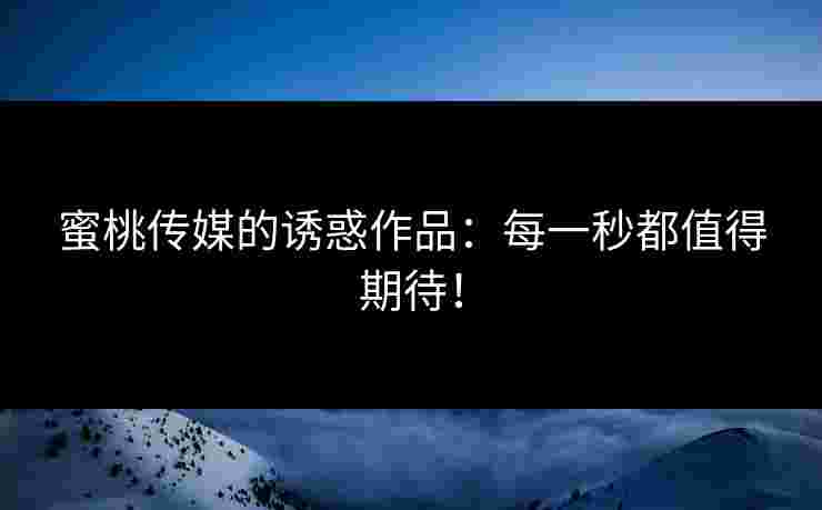 蜜桃传媒的诱惑作品：每一秒都值得期待！