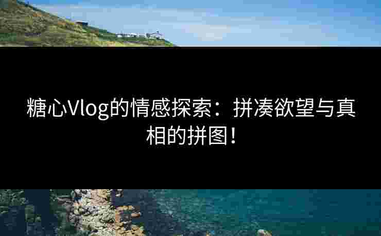 糖心Vlog的情感探索：拼凑欲望与真相的拼图！