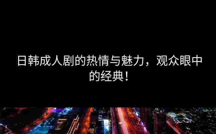 日韩成人剧的热情与魅力，观众眼中的经典！
