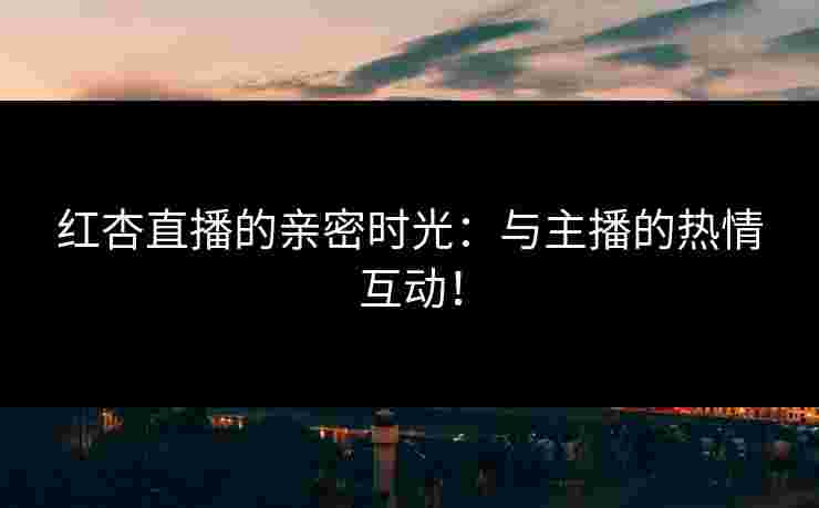 红杏直播的亲密时光：与主播的热情互动！