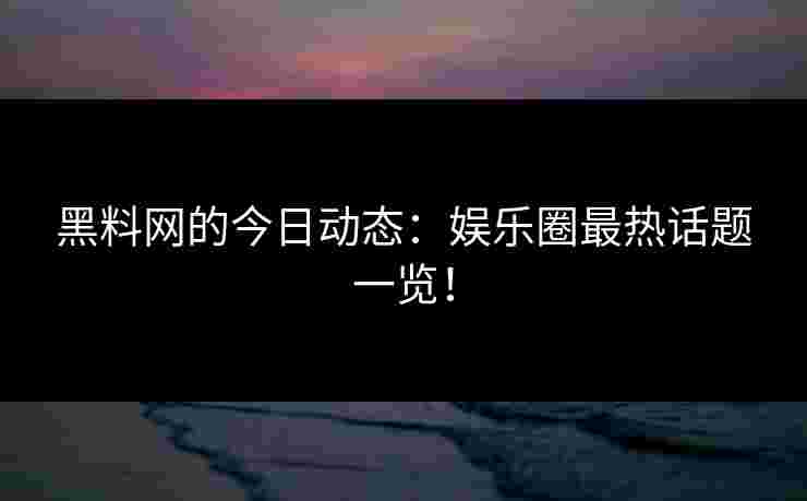 黑料网的今日动态：娱乐圈最热话题一览！