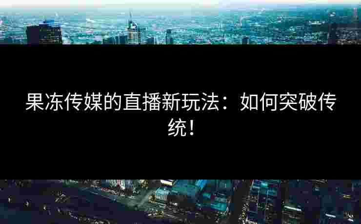 果冻传媒的直播新玩法：如何突破传统！