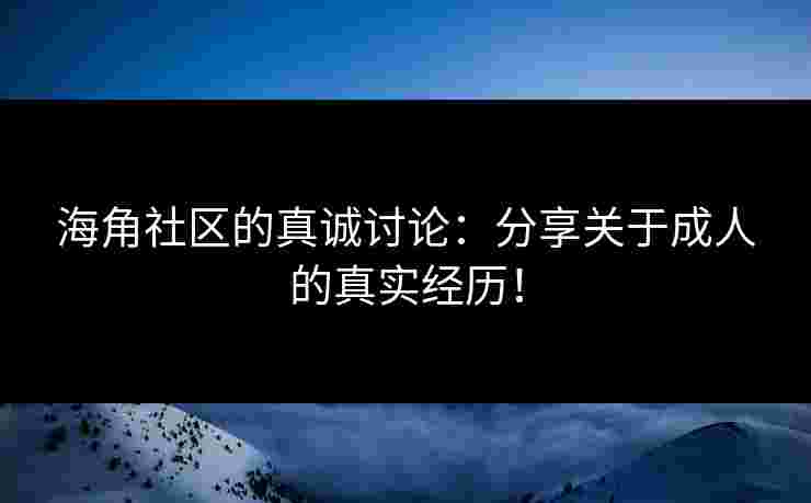 海角社区的真诚讨论：分享关于成人的真实经历！
