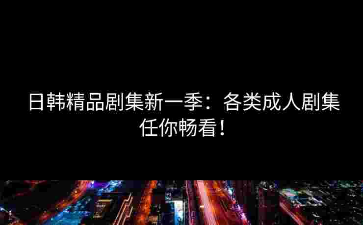 日韩精品剧集新一季：各类成人剧集任你畅看！