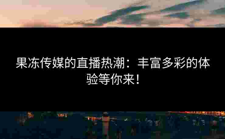 果冻传媒的直播热潮：丰富多彩的体验等你来！