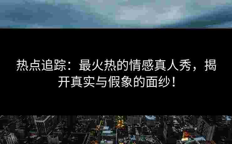 热点追踪：最火热的情感真人秀，揭开真实与假象的面纱！