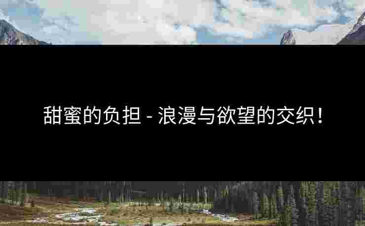 甜蜜的负担 - 浪漫与欲望的交织! 甜蜜的负担 - 浪漫与欲望的交织!