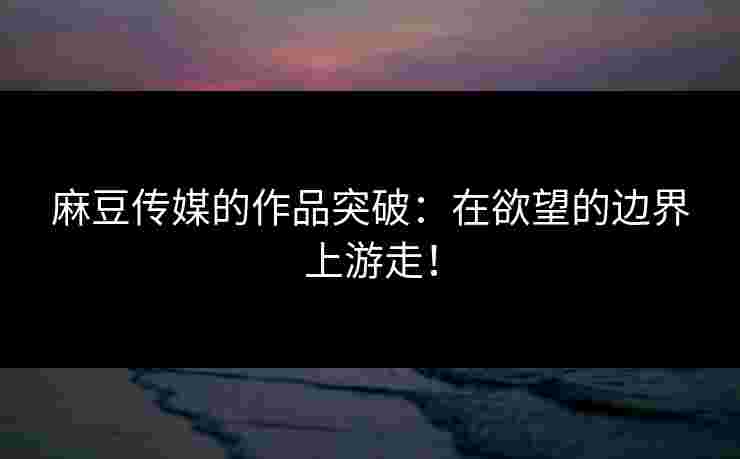 麻豆传媒的作品突破:在欲望的边界上游走! 麻豆传媒的作品突破:在欲望的边界上游走!